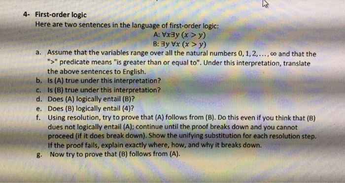 it 4- First-order logic Here are two sentences in the language of first-order logic: A: Vxay (x > y) Assume that the variables range over all the natural numbers 0, 1,2,..., co and that the > predicate means is greater than or equal to. Under this interpretation, translate the above sentences to English. a. b. Is (A) true under this interpretation? c. Is (B) true under this interpretation? d. Does (A) logically entail (B)? e. Does (B) logically entail (4) f. Using resolution, try to prove that (A) follows from (B). Do this even if you think that 

<div class=