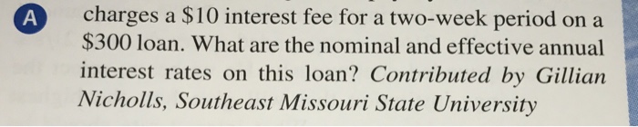 A charges a $10 interest fee for a two-week period on a $300 loan. What are the nominal and effective annual interest rates on this loan? Contributed by Gillian Nicholls, Southeast Missouri State University