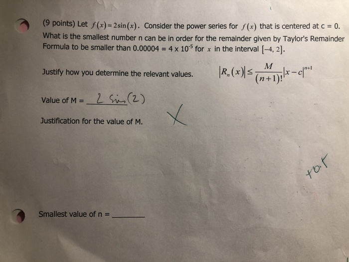 (9 points) Let f(x)= 2 sin(x). Consider the power series for f(x) that is centered at c = 0. What is the smallest number n can be in order for the remainder given by Taylors Remainder Formula to be smaller than 0.00004 4 x 10-5 for x in the interval [-4, 2]. IR,(水(n+1)1-4 Justify how you determine the relevant values. Lin(2) value of Ms. Justification for the value of M. Smallest value of n