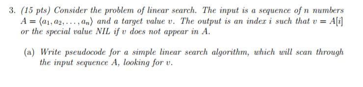 3. (15 pts) Consider the problem of linear search. The input is a sequence of n numbers A = (a1, a2, . . . , an) and a target value u. The output is an index i such that u = Ali] or the special value NIL if v does not appear in A (a) Write pseudocode for a simple linear search algorithm, which will scan through the input sequenceA, looking forv.