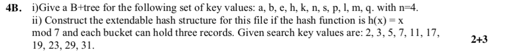 i)Give a B+tree for the following set of key values: a, b, e, h, k, n, s, p, l, m, q. with n-4 ii) Construct the extendable hash structure for this file if the hash function is h(x) x mod 7 and each bucket can hold three records. Given search key values are: 2, 3, 5, 7, 11, 17, 19, 23, 29, 31. 4B. 2+3