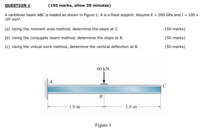 QUESTION 1 (150 marks, allow 30 minutes) A cantilever beam ABC is loaded as shown in Figure 1, A is a fixed support. Assume E = 200 GPa and I = 100 x 106 mm4. (a) Using the moment area method, determine the slope at C (b) Using the conjugate beam method, determine the slope at B (c) Using the virtual work method, determine the vertical deflection at B. (50 marks) (50 marks) (50 marks) 60 kN 1.8 m 1.8 m Figure 1