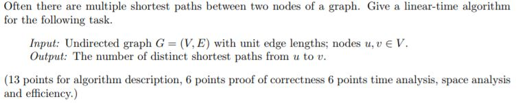 Often there are multiple shortest paths between two nodes of a graph. Give a linear-time algorithm for the following task. Input: Undirected graph G (V, E) with unit edge lengths; nodes u,vEV. Output: The number of distinct shortest paths from u to v (13 points for algorithm description, 6 points proof of correctness 6 points time analysis, space analysis and efficiency.)