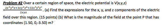 Problem #2 Over a certain region of space, the electric potential is V(x,y,z) . (a) Find the expressions for the x, y, and z components of the electric 2xyz field over this region. (15 points) (b) What is the magnitude of the field at the point P that has coordinates (1.50, 0,-3.50) m?