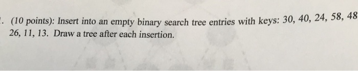 (10 points): Insert o an empty binary search tree entries with keys: 30, 40, 24, 58, 26, 11, 13. Draw a tree after each inser