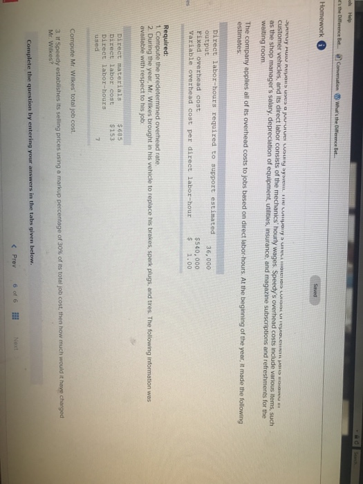 ok Help Homework customer vehicles, and its direct labor consists of the mechanics hourly wages. S as the shop managers salary. waiting room depreciation of equipment, utilities, insurance, and magazine subscriptions and refreshments for the l of its overhead costs to jobs based on direct labor-hours At the beginning of the year, it made the following Direct labor hours required to support estimated output Fixed overhead cost 36, 000 Variable overhead cost per direct labor-hour Ss40, 000 1.00 Required: 1 Compute the predetermined overhead rate 2. During the year, Mr. Wilkes brought in his vehicle to replace his brakes, spark plugs, and tires. The following information was available with respect to his job s 685 $153 Direct labor cost Direct labor-hours used Compute Mr. Wilkes total job cost 3 ir Speedy establishes its selling prices using a markup percentage of 30% of its total job cost, then how much would it have charged Mr. Wilkes? Complete the question by entering your answers in the tabs given below.