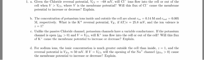 1. a. Given the Chloride reversal potential, Vr =-68 111, will Cl- ions flow into the cell or out of the cell when V > Vc, where V is the membrane poteial? Will this flux of Cl cause the membrane potential to increase or decrease? Explain b. The concentration o potassium ions inside and outside the cell are about cin = 0.14 M and c ut = 0.005 M, respectively, what is the K+ reversal potential, VR, if kT/e = 25.8 mV, and the ion valence is = 1? e. Unlike the passive Chloride channel, potassium channels have a variable conductance. If the potassium channel is open (gK >0) and V Ve, will ions flow into the cell or out of the cell Will this flux of K+ cause the membrane potential to inerease or decrease? Explain d. For sodium, ions, the ionic concentration is much greater outside the cell than inside,·1, and the reversal potential is Va50 mV. I V Vc, will the opening of the Na channel (gNa >0) cause the membrane potential to increase or decrease? Explain.