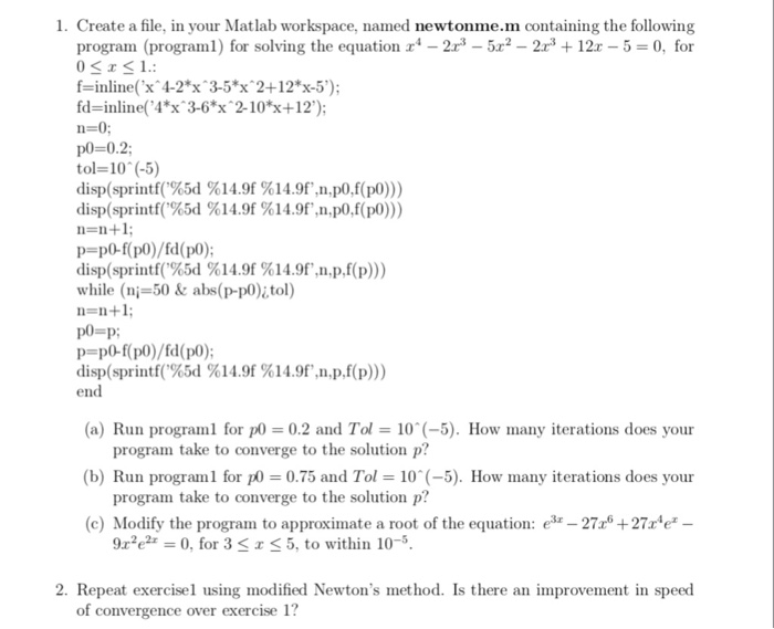 1. Create a file, in your Matlab workspace, named newtonme.m containing the following 5 0, for program (program1) for solving the equation2352 2r12 f-iliex 4-2 x 3-5x 2+12*x-5); fd=inline(41x^ 3-61x^ 2-101x+12); p0-0.2 tol= 10^ (-5) disp(sprintf(%5d % 14.9f % 14.9f,npo.f(pd)))) disp(sprintf(%5d %14.9f%14.9f pdf(po))) n-n+1 p-po-f(p0)/fd(po); disp(sprintf(%3d %14.9f%14.9f,n,p.f(p))) while (ni-50 &abs(p-po)i,tol) n=n+1; p=pd)-f(pd))/fd(pd)); disp(sprintf(%3d %14.9f%14.9f,n,p,f(p))) end (a) Run programl for p (b) Run program 1 for ㎕ = 0.75 and Tol = 10(-5). How rnany iterations does your (c) Modify the program to approximate a root of the equation: e2727r*e* 0.2 and Tol-10(5). How many iterations does your program take to converge to the solution p? program take to converge to the solution p? 9x2e2z 0, for 3 < x < 5, to within 10-5. 2. Repeat exercisel using modified Newtons method. Is there an improvement in speed of convergence over exercise 1?