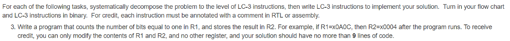For each of the following tasks, systematically decompose the problem to the level of LC-3 instructions, then write LC-3 instructions to implement your solution. Turn in your flow chart and LC-3 instructions in binary. For credit, each instruction must be annotated with a comment in RTL or assembly. 3. Write a program that counts the number of bits equal to one in RI, and stores the result in R2. For example, if R1=x0AOC, then R2=x0004 after the program runs. To receive credit, you can only modify the contents of R1 and R2, and no other register, and your solution should have no more than 9 lines of code.