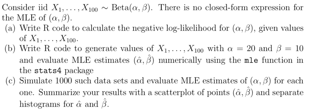 Consider iid , X100 ~ Beta(α, β). There is no closed-form expression for (a) Write R code to calculate the negative log-likelihood for (α, β), given values (b) Write R code to generate values of Xi, X100 with a-20 and β-10 the MLE of (α, β) of X1 and evaluate MLE estimates (a, B) numerically using the mle function in the stats4 package (c) Simulate 1000 such data sets and evaluate MLE estimates of (α, β) for each one. Summarize your results with a scatterplot of points (α, β) and separate histograms for α and β