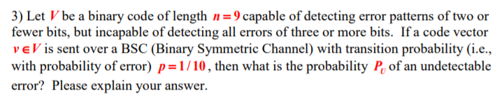 3) Let Vbe a binary code of length -9 capable of detecting error patterns of two or fewer bits, but incapable of detecting all errors of three or more bits. If a code vector ve V is sent over a BSC (Binary Symmetric Channel) with transition probability (i.e., with probability of error) p-1/10, then what is the probability P of an undetectable error? Please explain your answer