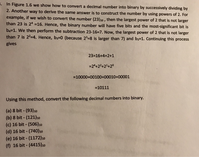 In Figure 1.6 we show how to convert a decimal number into binary by successively dividing by 2. Another way to derive the same answer is to construct the number by using powers of 2. For example, if we wish to convert the number (23)o, then the largest power of 2 that is not larger than 23 is 24-16. Hence, the binary number will have five bits and the most-significant bit is ba-1. We then perform the subtraction 23-16-7. Now, the largest power of 2 that is not larger than 7 is 2-4. Hence, ba-0 (because 2-8 is 

<div class=