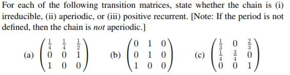 For each of the following transition matrices, state whether the chain is (i) irreducible,) aperiodic, or (iii) positive recu