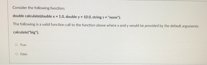 Consider the following function: double calculate(double x - 1.0, double y 10.0, string s none: The following is a valid function call to the function above where x and y would be provided by the default arguments: calculate(big); O True O False