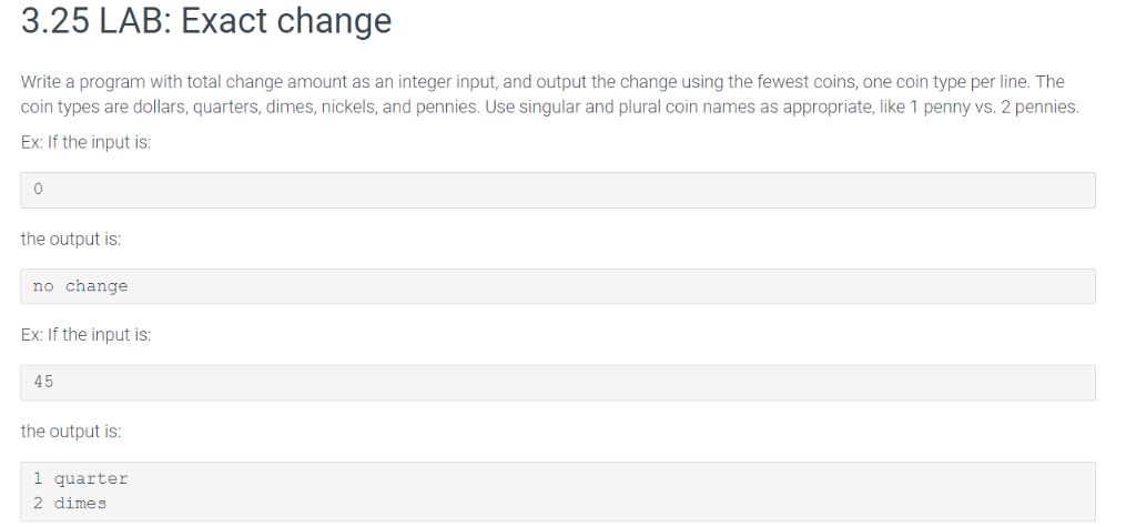 3.25 LAB: Exact change Write a program with total change amount as an integer input, and output the change using the fewest c