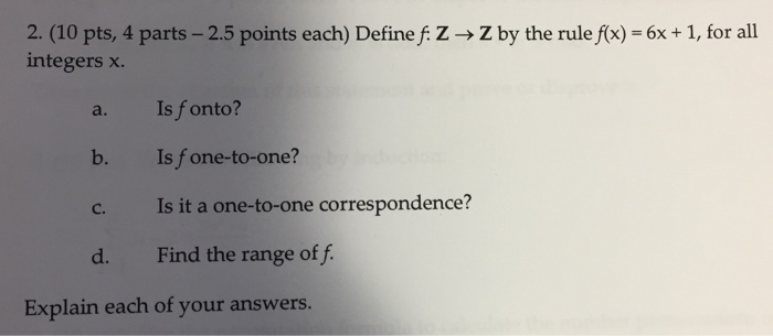 2. (10 pts, 4 parts-25 points each) Define f: Z integers x. Z by the rule f(x)-6x + 1, for all a. Is fonto? b. Is f one-to-one? c. Is it a one-to-one correspondence? d. Find the range of f Explain each of your answers.