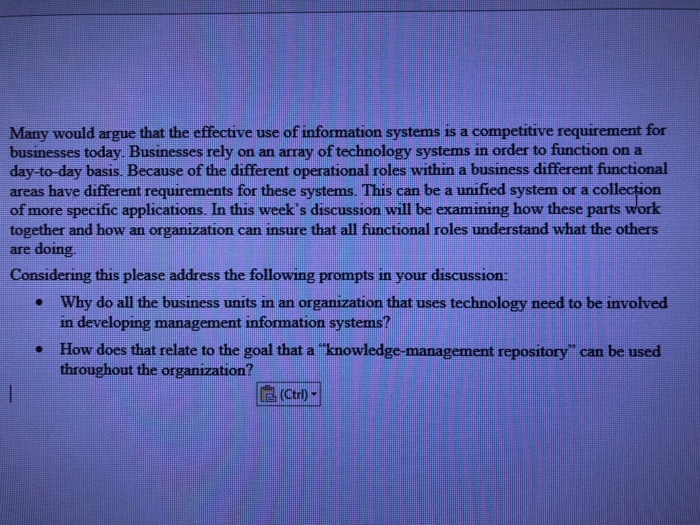 Many would argue that the effective use of information systems is a competitive requirement for businesses today. Businesses rely on an array of technology systems in order to function on a day-to-day basis. Because of the different operational roles within a business different functional areas have different requirements for these systems. This can be a unified system or a collectio of more specific applications. In this weeks discussion will be examining how these parts together and how an organization can insure that all functional roles understand what the others are doing Considering this please address the following prompts in your discussion: Why do all the business units in an organization that uses technology need to be involved in developing management information systems? . . How does that relate to the goal that a knowledge-management repository can be used throughout the organization?