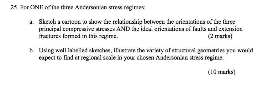 25. For ONE of the three Andersonian stress regimes: Sketch a cartoon to show the relationship between the orientations of the three principal compressive stresses AND the ideal orientations of faults and extension fractures formed in this regime. a. (2 marks) b. Using well labelled sketches, illustrate the variety of structural geometries you would expect to find at regional scale in your chosen Andersonian stress regime (10 marks)