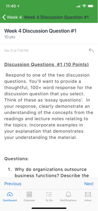 11:40 1 Week 4 Week 4 Discussio n Question #1 Week 4 Discussion Question #1 10 pts Dec 31 at 7:00 PM Discussion Questions #1(10points). Respond to one of the two discussion questions. Youll want to provide a thoughtful, 100+ word response for the discussion question that you select. Think of these as essay questions. In your response, clearly demonstrate ar understanding of the concepts from the readings and lecture notes relating to the topics. Incorporate examples in your explanation that demonstrates your understanding the material Questions: 1. Why do organizations outsource business functions? Describe the Previous Next Dashboard To Do Notificationsnbox Calendar