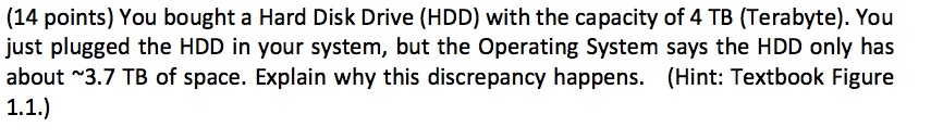(14 points) You bought a Hard Disk Drive (HDD) with the capacity of 4 TB (Terabyte). You just plugged the HDD in your system, but the Operating System says the HDD only has about ~3.7 TB of space. Explain why this discrepancy happens. (Hint: Textbook Figure