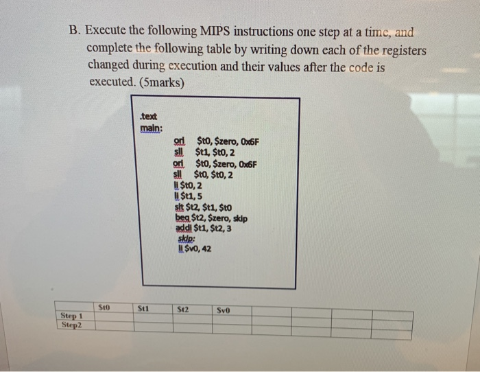 B. Execute the following MIPS instructions one step at a time, and complete the following table by writing down each of the registers changed during execution and their values after the code is executed. (5marks) .text main: od Sto, $zero, 0x6F sll $t1, Sto, 2 or $to, $zero, 0x6F sl $to, $to, 2 U Sto, 2 $t1,5 水$12, $t1, $t0 beg $t2, $zero, skip addi $t1, $t2, 3 skip: I SvO, 42 Sto Step 1 Step2