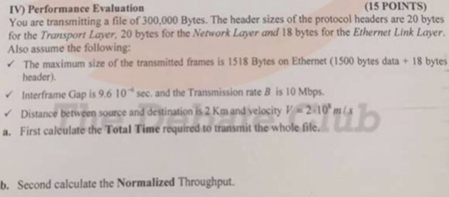 (15 POINTS) IV) Performance Evaluation You are transmitting a file of 300,000 Bytes. The header sizes of the protocol headers are 20 bytes for the Transport Layer, 20 bytes for the Nehwork Layer and 18 bytes for the Ethernet Link Layer. Also assume the following: The maximum size of the transmitted frames is 1518 Bytes on Ethernet (1500 bytes data + 18 bytes header). Interframe Gap is 9.6 10 sec. and the Transmission rate B is 10 Mbps v Distance between source and destination h2 Kmand velocity v. 2.10 a. First calculate the Total Time required to transmit the whole file b. Second calculate the Normalized Throughput.