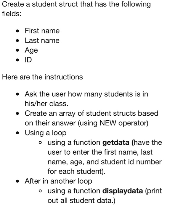 Create a student struct that has the following fields: First name Last name . Age ·ID Here are the instructions e Ask the user how many students is in his/her class. * Create an array of student structs based on their answer (using NEW operator) Using a loop o using a function getdata (have the user to enter the first name, last name, age, and student id number for each student) . After in another loop o using a function displaydata (print out all student data.)