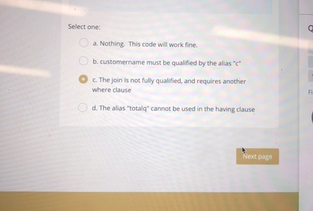 Select one a. Nothing. This code will work fine. b. customername must be qualified by the alias c O c. The join is not fully