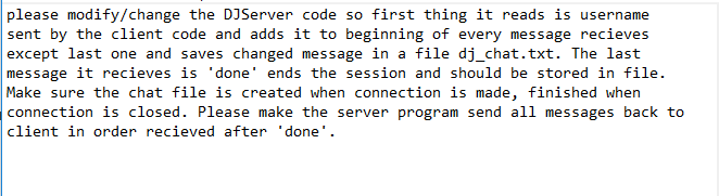 please modify/change the DJServer code so first thing it reads is username sent by the client code and adds it to beginning of every message recieves except last one and saves changed message in a file dj_chat.txt. The last message it recieves is done ends the session and should be stored in file. Make sure the chat file is created when connection is made, finished when connection is closed. Please make the server program send all messages back to client in order recieved after done