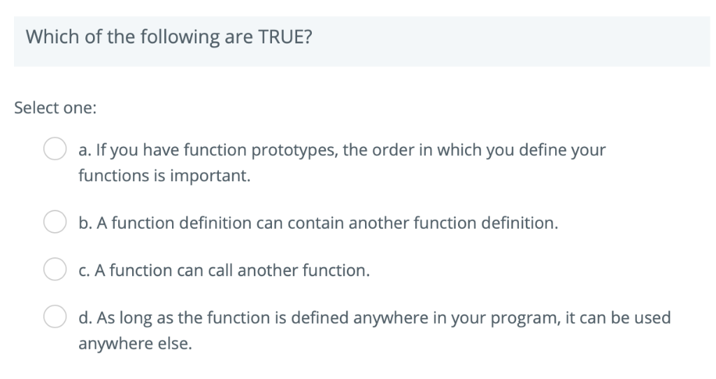 Which of the following are TRUE? Select one: a. If you have function prototypes, the order in which you define your functions