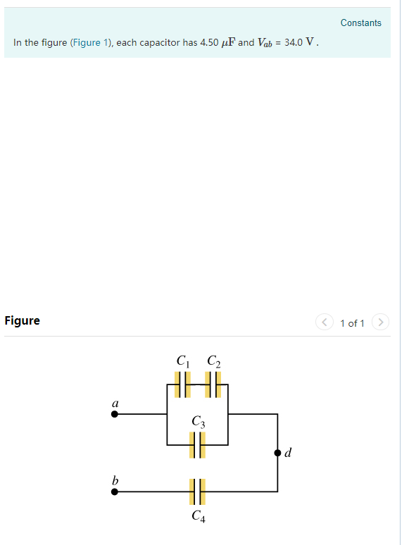 Constants In the figure (Figure 1), each capacitor has 4.50 AF and Vab 34.0 V Figure 1 of 1 C1 C2 c .