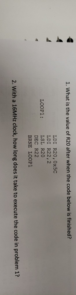 1. What is the value of R20 after when the code below is finished? LDI R20, 0x5C LDI R22,2 LSL R20 DEC R22 BRNE LOOP1 LOOP1: 2. With a 16MHz clock, how long does it take to execute the code in problem 1?