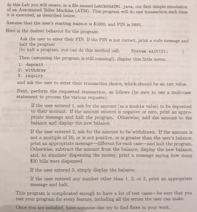 In this Lab you will create, in a file named LabCh03ATM1.java, our first simple simulation of an Automated Teller Machine (ATM). This program will do one transaction each time it is executed, as described below. Assume that the users starting balance is $1000, and PIN is 3891. Here is the desired behavior for the program Ask the user to enter their PIN. If the PIN is not correct, print a rude message and halt the program (to halt a program, you can do this method call: System.exit (o); Then (assuming the program is still running!), display this little 

<div class=