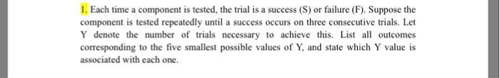 1. Each time a component is tested, the trial is a success (S) or failure (F). Suppose the component is tested repeatedly until a success occurs on three consecutive trials. Let Y denote the number of trials necessary to achieve this. List al outcomes corresponding to the five smallest possible values of Y, and state which Y value is associated with each one