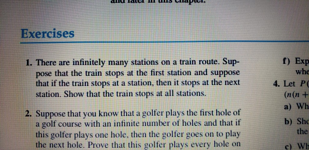 Exercises 1. There are infinitely many stations on a train route. Sup- pose that the train stops at the first station and suppose that if the train stops at a station, then it stops at the next f) Exp whe 4. Let P station. Show that the train stops at all stations. (n(n + a) Wh 2. Suppose that you know that a golfer plays the first hole of a golf course with an infinite number of holes and that if this golfer plays one hole. then the golfer goes on to play the next hole. Prove that this golfer plays every hole on b) Sh the c) Wh