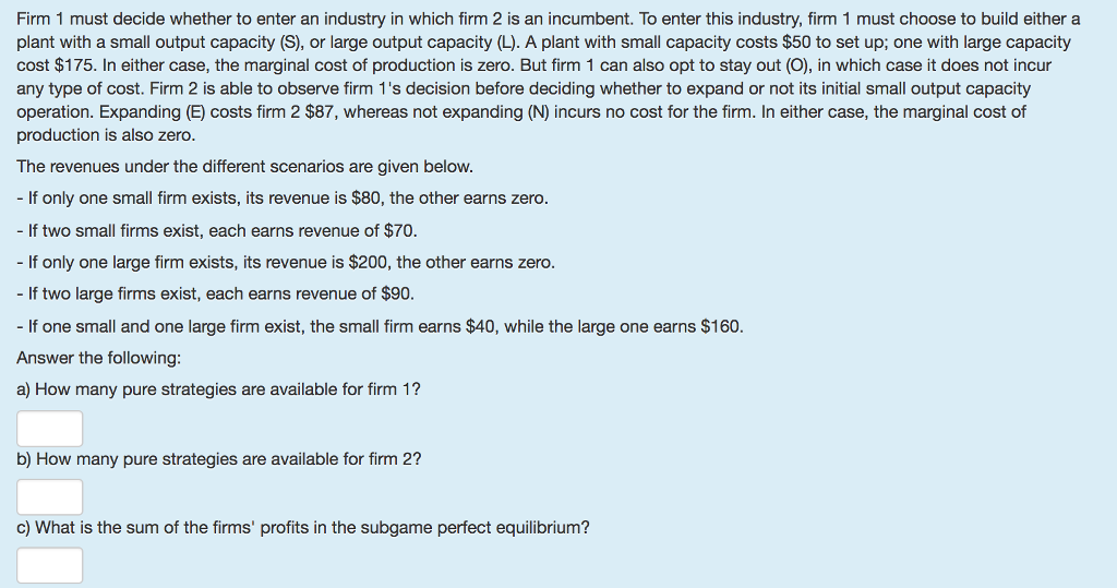 Firm 1 must decide whether to enter an industry in which firm 2 is an incumbent. To enter this industry, firm 1 must choose to build either a plant with a small output capacity (S), or large output capacity (L). A plant with small capacity costs $50 to set up; one with large capacity cost $175. In either case, the marginal cost of production is zero. But firm 1 can also opt to stay out (O), in which case it does not incur any type of cost. Firm 2 is able to observe firm 1s decision before deciding whether to expand or not its initial small output capacity operation. Expanding (E) costs firm 2 $87, whereas not expanding (N) incurs no cost for the firm. In either case, the marginal cost of production is also zero. The revenues under the different scenarios are given below. - If only one small firm exists, its revenue is $80, the other earns zero. - If two small firms exist, each earns revenue of $70. - If only one large firm exists, its revenue is $200, the other earns zero. - If two large firms exist, each earns revenue of $90. If one small and one large firm exist, the small firm earns $40, while the large one earns $160 Answer the following: a) How many pure strategies are available for firm 1? b) How many pure strategies are available for firm 2? c) What is the sum of the firms profits in the subgame perfect equilibrium?