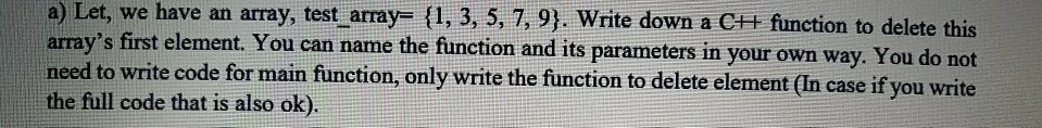a) Let, we have an array, test-array= {1, 3, 5, 7, 9). Write down a C++ function to delete this arrays first element. You can name the function and its parameters in your own need to write code for main function, only write the function to delete element (In case if you write the full code that is also ok). way. You do not