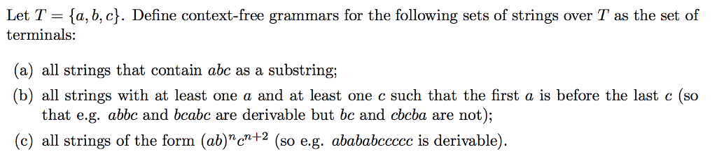 Let T = {a,b,c). Define context-free grammars for the following sets of strings over T as the set of terminals a) all strings that contain abc as a substring; (b) all strings with at least one a and at least one c such that the first a is before the last c (so that e.g. abbc and bcabc are derivable but bc and cbcba are not); (c) all +2 (so e.g. abababeccce is derivable). strings of the form (ab)c