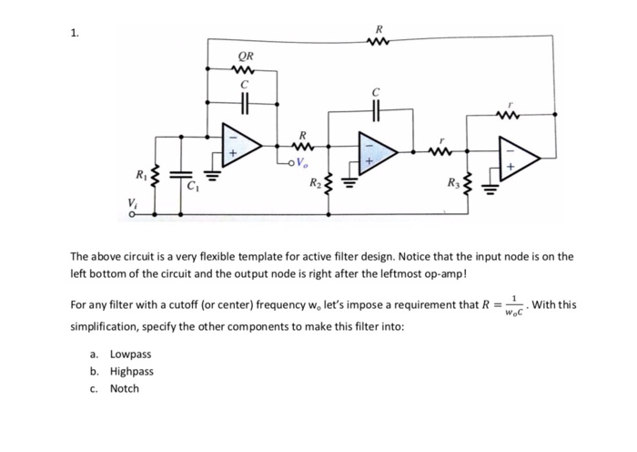1. QR Ri Cr The above circuit is a very flexible template for active filter design. Notice that the input node is on the left bottom of the circuit and the output node is right after the leftmost op-amp! For any filter with a cutoff (or center) frequency wo lets impose a requirement that RWith this simplification, specify the other components to make this filter into: Woc a. Lowpass b. Highpass . Notch
