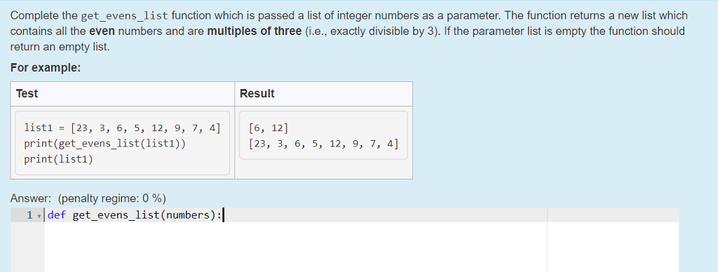 Complete the get_evens_list function which is passed a list of integer numbers as a parameter. The function returns a new list which contains all the even numbers and are multiples of three (i.e., exactly divisible by 3). If the parameter list is empty the function should return an empty list. For example: Test Result list1 - [23, 3, 6, 5, 12, 9, 7, 4][6, 12] print (get_evens_list(list1)) print(list1) [23, 3, 6, 5, 12, 9, 7, 4] Answer: (penalty regime: 0 %) 1 def get_evens_list (numbers):