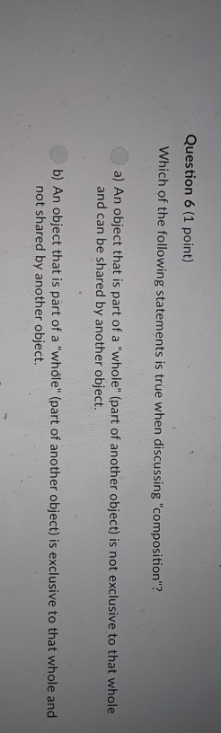 Question 6 (1 point) Which of the following statements is true when discussing composition? a) An object that is part of a