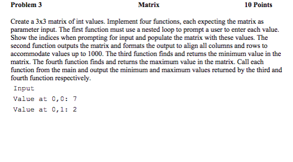 Problem 3 Matrix 10 Points Create a 3x3 matrix of int values. Implement four functions, each expecting the matrix as parameter input. The first function must use a nested loop to prompt a user to enter each value Show the indices when prompting for input and populate the matrix with these values. The second function outputs the matrix and formats the output to align all columns and rows to accommodate values up to 1000. The third function finds and returns the minimum value in the matrix. The fourth function finds and returns the maximum value in the matrix. Call each function from the main and output the minimum and maximum values returned by the third and fourth function respectively. Input Value at 0,0: 7 Value at 0,1: 2