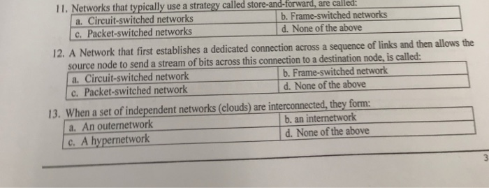 11. Networks that typically use a strategy called store-and-forward, are called a. Circuit-switched networks c. Packet-switched networks b. Frame-switched networks d. None of the above 12. A Network that first establishes a dedicated connection across a sequence of links and then allows the source node to send a stream of bits across this connection to a destination node, is called a. Circuit-switched network c. Packet-switched network b. Frame-switched network d. None of the above 13. When a set of independent networks (clouds) are interconnected, they form a. An outernetwork c.A hypernetwork b. an internetwork d. None of the above