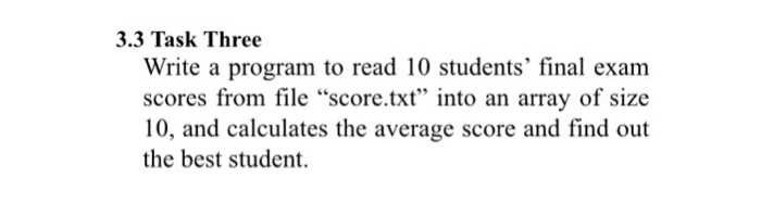 3.3 Task Three Write a program to read 10 students final exam scores from file “score.txt into an array of size 10, and calculates the average score and find out the best student.