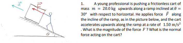 1. A young professional is pushing a frictionless cart of mass m-20.0 kg upwards along a ramp inclined at θ- 300 with respect to horizontal. He applies force F along the incline of the ramp, as in the picture below, and the cart accelerates upwards along the ramp at a rate of 1.50 m/s2 . What is the magnitude of the force F? What is the normal force acting on the cart?