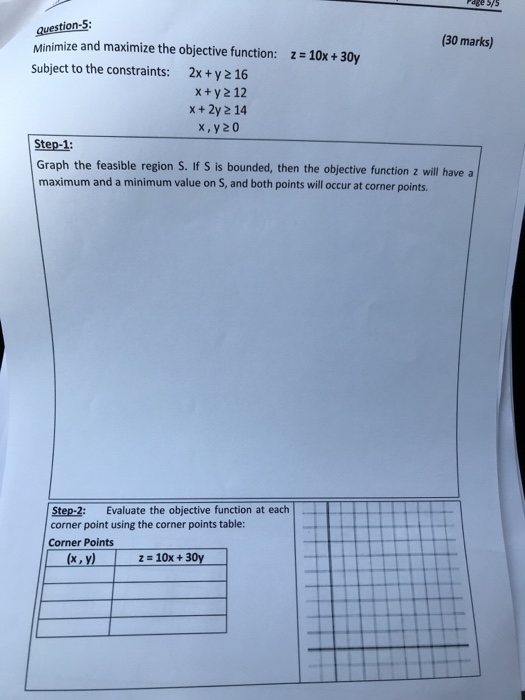 Page Sys question-5: Minimize and maximize the objective function: z 10x+ 30y Subject to the constraints: 2x+y 2 16 30 marks) x+y2 12 x+2y 2 14 x,y20 Step-1: Graph the feasible region S. If S is bounded, then the objective function z will have a maximum and a minimum value on S, and both points will occur at corner points. Step-2: Evaluate the objective function at each corner point using the corner points table: Corner Points (x,y)z10x+30y