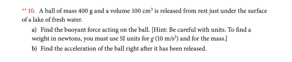 **10. A ball of mass 400 g and a volume 100 cm3 is released from rest just under the surface of a lake of fresh water. ) Find the buoyant force acting on the ball. [Hint: Be careful with units. To finda weight in newtons, you must use SI units for g(10 m/s) and for the mass.] b) Find the acceleration of the ball right after it has been released
