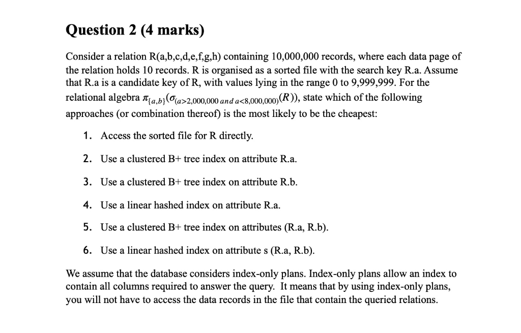 Question 2 (4 marks) Consider a relation R(a,b,c,d,e,f,g,h) containing 10,000,000 records, where each data page of the relati