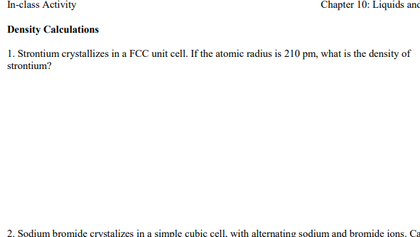 Liquids In-class Activity Density Calculations 1. Strontium crystallizes in a FCC unit cell. If the atomic radius is 210 pm, what is the density of Chapter 10: ano strontium? 2. Sodium bromide crystalizes in a simple cubic cell, with alternating sodium and bromide ions, Ca