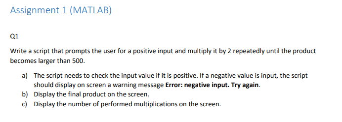 Assignment 1 (MATLAB) 01 Write a script that prompts the user for a positive input and multiply it by 2 repeatedly until the product becomes larger than 500 a) The script needs to check the input value if it is positive. If a negative value is input, the script should display on screen a warning message Error: negative input. Try again. Display the final product on the screen. Display the number of performed multiplications on the screen. b) c)